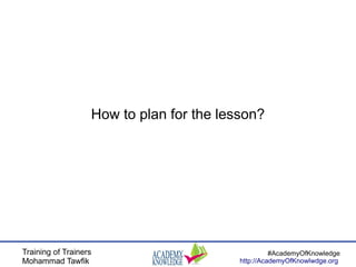 Training of Trainers
Mohammad Tawfik
#AcademyOfKnowledge
http://AcademyOfKnowlwdge.org
How to plan for the lesson?
 