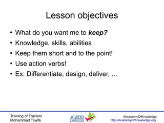 Training of Trainers
Mohammad Tawfik
#AcademyOfKnowledge
http://AcademyOfKnowlwdge.org
Lesson objectives
●
What do you want me to keep?
●
Knowledge, skills, abilities
●
Keep them short and to the point!
●
Use action verbs!
●
Ex: Differentiate, design, deliver, ...
 