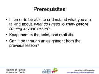 Training of Trainers
Mohammad Tawfik
#AcademyOfKnowledge
http://AcademyOfKnowlwdge.org
Prerequisites
●
In order to be able to understand what you are
talking about, what do I need to know before
coming to your lesson?
●
Keep them to the point, and realistic.
●
Can it be through an asignment from the
previous lesson?
 