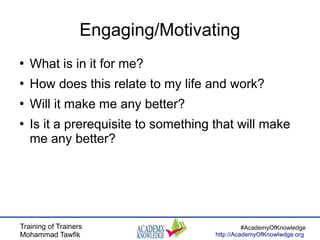 Training of Trainers
Mohammad Tawfik
#AcademyOfKnowledge
http://AcademyOfKnowlwdge.org
Engaging/Motivating
●
What is in it for me?
●
How does this relate to my life and work?
●
Will it make me any better?
●
Is it a prerequisite to something that will make
me any better?
 