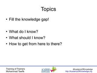 Training of Trainers
Mohammad Tawfik
#AcademyOfKnowledge
http://AcademyOfKnowlwdge.org
Topics
●
Fill the knowledge gap!
●
What do I know?
●
What should I know?
●
How to get from here to there?
 