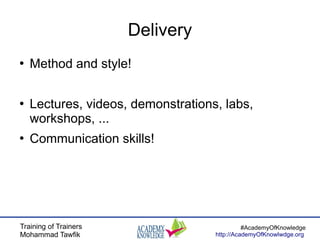 Training of Trainers
Mohammad Tawfik
#AcademyOfKnowledge
http://AcademyOfKnowlwdge.org
Delivery
●
Method and style!
●
Lectures, videos, demonstrations, labs,
workshops, ...
●
Communication skills!
 