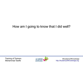 Training of Trainers
Mohammad Tawfik
#AcademyOfKnowledge
http://AcademyOfKnowlwdge.org
How am I going to know that I did well?
 
