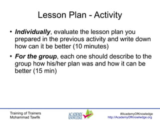 Training of Trainers
Mohammad Tawfik
#AcademyOfKnowledge
http://AcademyOfKnowlwdge.org
Lesson Plan - Activity
●
Individually, evaluate the lesson plan you
prepared in the previous activity and write down
how can it be better (10 minutes)
●
For the group, each one should describe to the
group how his/her plan was and how it can be
better (15 min)
 