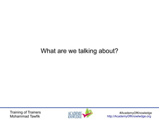 Training of Trainers
Mohammad Tawfik
#AcademyOfKnowledge
http://AcademyOfKnowlwdge.org
What are we talking about?
 