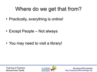 Training of Trainers
Mohammad Tawfik
#AcademyOfKnowledge
http://AcademyOfKnowlwdge.org
Where do we get that from?
●
Practically, everything is online!
●
Except People – Not always
●
You may need to visit a library!
 