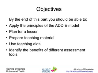 Training of Trainers
Mohammad Tawfik
#AcademyOfKnowledge
http://AcademyOfKnowlwdge.org
Objectives
By the end of this part you should be able to:
●
Apply the principles of the ADDIE model
●
Plan for a lesson
●
Prepare teaching material
●
Use teaching aids
●
Identify the benefits of different assessment
tools
 