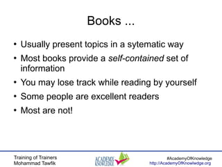 Training of Trainers
Mohammad Tawfik
#AcademyOfKnowledge
http://AcademyOfKnowlwdge.org
Books ...
●
Usually present topics in a sytematic way
●
Most books provide a self-contained set of
information
●
You may lose track while reading by yourself
●
Some people are excellent readers
●
Most are not!
 