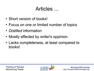 Training of Trainers
Mohammad Tawfik
#AcademyOfKnowledge
http://AcademyOfKnowlwdge.org
Articles ...
●
Short version of books!
●
Focus on one or limited number of topics
●
Distilled information
●
Mostly affected by writer's oppinion.
●
Lacks completeness, at least compared to
books!
 