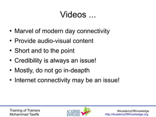 Training of Trainers
Mohammad Tawfik
#AcademyOfKnowledge
http://AcademyOfKnowlwdge.org
Videos ...
●
Marvel of modern day connectivity
●
Provide audio-visual content
●
Short and to the point
●
Credibility is always an issue!
●
Mostly, do not go in-deapth
●
Internet connectivity may be an issue!
 