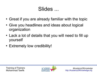 Training of Trainers
Mohammad Tawfik
#AcademyOfKnowledge
http://AcademyOfKnowlwdge.org
Slides ...
●
Great if you are already familiar with the topic
●
Give you headlines and ideas about logical
organization
●
Lack a lot of details that you will need to fill up
yourself
●
Extremely low credibility!
 