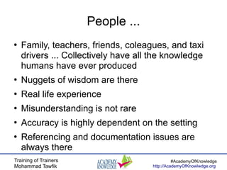 Training of Trainers
Mohammad Tawfik
#AcademyOfKnowledge
http://AcademyOfKnowlwdge.org
People ...
●
Family, teachers, friends, coleagues, and taxi
drivers ... Collectively have all the knowledge
humans have ever produced
●
Nuggets of wisdom are there
●
Real life experience
●
Misunderstanding is not rare
●
Accuracy is highly dependent on the setting
●
Referencing and documentation issues are
always there
 