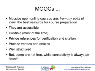 Training of Trainers
Mohammad Tawfik
#AcademyOfKnowledge
http://AcademyOfKnowlwdge.org
MOOCs ...
●
Massive open online courses are, from my point of
view, the best resource for course preparation
●
They are accessible
●
Credible (most of the time)
●
Privide references for verification and citation
●
Provide vedeos and articles
●
Well structured
●
But, some are not free, while connectivity is always an
issue!
 