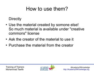 Training of Trainers
Mohammad Tawfik
#AcademyOfKnowledge
http://AcademyOfKnowlwdge.org
How to use them?
Directly
●
Use the material created by somone else!
So much material is available under "creative
commons" license
●
Ask the creator of the material to use it
●
Purchase the material from the creator
 