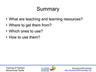 Training of Trainers
Mohammad Tawfik
#AcademyOfKnowledge
http://AcademyOfKnowlwdge.org
Summary
●
What are teaching and learning resources?
●
Where to get them from?
●
Which ones to use?
●
How to use them?
 