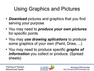 Training of Trainers
Mohammad Tawfik
#AcademyOfKnowledge
http://AcademyOfKnowlwdge.org
Using Graphics and Pictures
●
Download pictures and graphics that you find
serving your purpose
●
You may need to produce your own pictures
for specific points
●
You may use drawing aplications to produce
some graphics of your own (Paint, Draw, ...)
●
You may need to produce specific graphs of
information you collect or produce. (Spread
sheets)
 