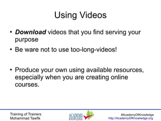 Training of Trainers
Mohammad Tawfik
#AcademyOfKnowledge
http://AcademyOfKnowlwdge.org
Using Videos
●
Download videos that you find serving your
purpose
●
Be ware not to use too-long-videos!
●
Produce your own using available resources,
especially when you are creating online
courses.
 
