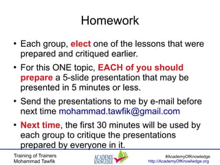 Training of Trainers
Mohammad Tawfik
#AcademyOfKnowledge
http://AcademyOfKnowlwdge.org
Homework
●
Each group, elect one of the lessons that were
prepared and critiqued earlier.
●
For this ONE topic, EACH of you should
prepare a 5-slide presentation that may be
presented in 5 minutes or less.
●
Send the presentations to me by e-mail before
next time mohammad.tawfik@gmail.com
●
Next time, the first 30 minutes will be used by
each group to critique the presentations
prepared by everyone in it.
 