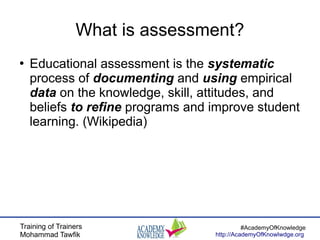 Training of Trainers
Mohammad Tawfik
#AcademyOfKnowledge
http://AcademyOfKnowlwdge.org
What is assessment?
●
Educational assessment is the systematic
process of documenting and using empirical
data on the knowledge, skill, attitudes, and
beliefs to refine programs and improve student
learning. (Wikipedia)
 