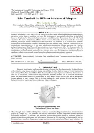 The International Journal Of Engineering And Science (IJES)
||Volume||2 ||Issue|| 6 ||Pages|| 04-11||2013||
ISSN (e): 2319 – 1813 ISSN (p): 2319 – 1805
www.theijes.com The IJES Page 4
Sobel Threshold Is a Different Resolution of Palmprint
Mrs. Kasturika B. Ray
Dean (Academics) Eluvia College of Engineering Technology and ScienceKusumati, Bhubaneswar, Odisha,
India, Institute of Technical Education & Research. Siksha „O‟ Anusandhan University
Bhubaneswar (PhD contd.)
----------------------------------------------------ABSTRACT-----------------------------------------------------------------
Biometric a technology which is describes the general procedures of the palmprint identification such as feature
extraction, storing features, matching processes. The techniques for automatically identifying an individual
based on the physical or behavioral characteristics are called biometrics. Biometrics is the words “Bio” and
“metrics”. Bio means living things. Metrics means measure. Currently, Biometrics stands for measuring
human‟s features for personal identification and verification. The palmprint as a relatively new biometric
feature has several advantages compared with other currently available ones. Palmprint capture devices are
much cheaper than other devices. In this paper which mainly contains the different operations but I analyze
palmprint texures using Sobel Threshold operation for personal authentication. Sobel Threshold can reflect the
charecterstic of a palmprint texture at different resolution Here I have presented an identification approach
using textural properties of palm print images like principal lines, edges and wrinkles are considered with equal
importance. In the verification test good accuracy has been obtained by the proposed approach.
KEYWORDS— Biometric Identify Verification, Palm print Classification, Feature extraction, Edge Detection,
Image matching.
----------------------------------------------------------------------------------------------------------------------------------------
Date of Submission: 15 April 2013, Date of Publication: 5.July.2013
---------------------------------------------------------------------------------------------------------------------------------------
I. INTRODUCTION
Biometric identification can be considered as the technology that describes procedure for identification
and verification using feature extraction, storage and matching from the digitized image of biometric characters
such as Finger Print, Face, Iris and Palm Print. By using a human physiological and behavioral characteristic it
must use of universality, distinctiveness and permanence. Biometric features can be extracted from human
hands. The hand-shaper geometrical features such as finger width, length, and thickness are the well-known
features adopted in many systems. Palm is the inner surface of a hand between the wrist and the fingers.
Palmprint is referred to principal lines, wrinkles and ridges on the palm.
Fig.1 Layout of Palmprint image with
Principle lines, Wrinkles and Ridges
 These Principle lines, wrinkles and ridges have been used to extract useful palm print features for identification
purpose by Zhang et al [1]. The heart lines, life lines and head lines are the three components known as principal
components analysis [2].To propose a new automatic invariant-feature-based palmprint alignment method by
using invariant geometrical features has been reported Wenxin et al [3]. According to Guangming Lu et al by
Karhumen-Loeve transform, the palmprint images are transform into a small set of feature space which are the
 