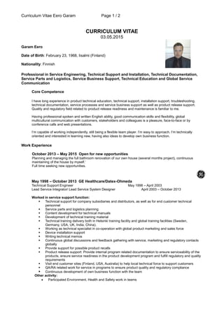 Curriculum Vitae Eero Garam Page 1 / 2
CURRICULUM VITAE
03.05.2015
Garam Eero
Date of Birth: February 23, 1968, Iisalmi (Finland)
Nationality: Finnish
Professional in Service Engineering, Technical Support and Installation, Technical Documentation,
Service Parts and Logistics, Service Business Support, Technical Education and Global Service
Communication
Core Competence
I have long experience in product technical education, technical support, installation support, troubleshooting,
technical documentation, service processes and service business support as well as product release support.
Quality and regulatory field related to product release readiness and maintenance is familiar to me.
Having professional spoken and written English ability, good communication skills and flexibility, global
multicultural communication with customers, stakeholders and colleagues is a pleasure, face-to-face or by
conference calls and web presentations.
I’m capable of working independently, still being a flexible team player. I’m easy to approach. I’m technically
oriented and interested in learning new, having also ideas to develop own business function.
Work Experience
October 2013 – May 2015 Open for new opportunities
Planning and managing the full bathroom renovation of our own house (several months project), continuous
maintaining of the house by myself.’
Full time seeking new opportunities.
May 1998 – October 2013 GE Healthcare/Datex-Ohmeda
Technical Support Engineer May 1998 – April 2003
Lead Service Integrator/ Lead Service System Designer April 2003 – October 2013
Worked in service support function:
 Technical support for company subsidiaries and distributors, as well as for end customer technical
personnel
 Service parts and logistics planning
 Content development for technical manuals
 Development of technical training material
 Technical training delivery both in Helsinki training facility and global training facilities (Sweden,
Germany, USA, UK, India, China).
 Working as technical specialist in co-operation with global product marketing and sales force
 Device installation support
 Writing technical memos
 Continuous global discussions and feedback gathering with service, marketing and regulatory contacts
globally
 Provide support for possible product recalls
 Product release support: Provide internal program related documentation to ensure serviceability of the
products, ensure service readiness in the product development program and fulfill regulatory and quality
requirements
 Visit end customer sites (Finland, USA, Australia) to help local technical force to support customers
 QA/RA related work for service in programs to ensure product quality and regulatory compliance
 Continuous development of own business function with the team
Other activity:
 Participated Environment, Health and Safety work in teams
 