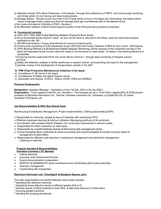 a) Maintain at least 95% Stock Freshness in the Depots.- through strict adherence of FMFO, and continuously monitoring
and timely action on non moving and slow moving stocks.
b) Damage Stocks – Should not be more then 0.5% of total stocks in tons in the depot and, Eliminating the reason which
cause of damage stocks ,make sure that the damage stock get reconditioned with in the defined norms
c) No Loose Unit beyond 4 Months of PKD ( Number ).
d) No Mismatch between Child & Parent beyond duration of the CP(consumer promotions schemes).
4) Commercial controls
a) 100% QTY, PKD, MRP & Bay Matching between Physical & Book stocks.
b) No un-accounted stocks beyond 7 days , as soon as the stock is returned in the Depot ,pass the credit post physical
verification to the RS .
c) Nil GIR amendments / Invoice amendments on account of depot errors.
d) Continuously monitoring of CSD dispatches as per LSO/CSO and Timely Collection of BFA & Form 2 from CSD Depots .
e) 100% Banking Efficiency & DLR(demand liability Register) Monitoring.-all the cheques of the customers are kept in the
depot and deposited as per invoice value-this needs to be monitored on daily bases –no delay in the banking efficiency is
acceptable.
f) Ensuring that the under-load bill for the month will be minimum – through daily monitoring of dispatch volume
per truck.
g) Delay and detention analysis of all the warehouse in western branch and submitting the report to the management.
h) Actively involve in the development of transportation module in the SAP
5) TPM (Total Productive Maintenance) Initiatives in the depot
a) Compliance of 5S norms in the depot .
b) Compliances of Safety and depot Hygiene norms.
c) Generation and sharing of OPLs , Kizens, ECRS, WWA and WWBLA
Previous Employment:
Designation: Assistant Manager - Operations ( From 1st Feb. 2001 to till July 2004.)
Organization:. Total Logistics India Pvt. Ltd., Mumbai.-- The company act as a Third Party Logistics(3PL) & SCM solution
providers to Electrolux Kelvinators Ltd , Telcone, Valvoline cummines Ltd , Goodyear, La Opala RG Ltd, ICI paints
,Kreslokar Oil Engines ,etc
Job Responsibilities & KRA (Key Result Area)
Warehousing & Distribution Management, Project Implementation, Defining &Controlling SOPs
 Responsible for receiving, storage & issue of materials with maintaining FIFO.
 Effective manpower planning & optimum utilization (Managing workforce of 40 workmen)
 Co-ordination with suppliers/clients (Dealers ) for continuous improvement in service quality.
 Responsible for Client interaction on daily basis.
 Responsible for overall Database Queries.& Monitoring daily management charts.
 Ensure fortnightly Stock verification & stores accounting and submit fortnightly & monthly inventory report to
management & client.(MIS)
 Responsible for effective cost reduction in warehouse management and distribution management
(clubbing of material).
Projects Handled & Responsibilities:
Valvoline Cummins LTD. Mumbai
 Indents planning
 Invoicing- both commercial & Excise
 Exports documentation's preparation
 MODVAT & NONMODVAT stock maintenance and coordinating with Excise authorities
 Inventory management
 Coordinating with transporters
Electrolux Kelvinator Ltd.- Chandigarh & Banglore (Spares part.)
The main responsibility is to handle Defective stock-which includes
* Identifying the defective machines
* Classifying these defective stocks in different grades (A,B or C)
* Sending reports of these material to head office ,& take price discount on these items
* Invoicing graded machines
* Handling the scraping procedures
 