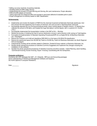 * Selling out scrap machines ,& packing materials.
* Handling Claims & SRN (sales returns)
* Implementing the process of Proper Binning and Ginning .Bin card maintenance. Proper allocation
* FSN & SLOB analysis of inventory.
* Taking approvals from Regional office and arrange to send back defective & obsolete parts to plant.
* Proper arrangement of inventory based on ABC classification.
Achievements:
 Implementer and monitor the System of FMFO for the chemical movement at Kakinada Chemicals warehouse. And
thus prevent the loss happening due to expiry of chemical and cost incurred in disposing these chemicals
 Successfully deposed the non-moving promotional article lying in all the depots of western branch ( 10 depots),thus
collected the amount of 60 lakhs ,and created the huge free space in all the depots- with in a period of 2- months
( HLL).
 Successfully implemented the transportation module in the SAP at HLL – Mumbai.
 Started the process of clubbing the load of various distributors moving in same direction (milk routing) at Total logistics.
 Formulation & Implementation of Standard Operating Procedures(SOP) for La Opala RG ltd. & Electrolux Kelvinator
Ltd.- Chandigarh
 Reduce the inventory up to half and classifying 3000 SKU's on the basis of SLOB & FN classification
 Reduce the warehouse space from 60,000 Sq. Feet's to 35,000 Sq. Feet's for Electrolux Kelvinator Ltd,-North Regional
W/H at Chandigarh
 Independently handling all the activities related to Defective ,Graded & Scrap material. at Electrolux Kelvinator Ltd,
 Studied whole operational procedure at Valvoline Cummins Suggested and implement the changes including the
installation of new software.
 Handled the whole operational procedures of Valvoline Cummins Ltd which includes - Indent Planning ,stock handling ,
Commercial Invoicing, Excise Invoicing, Export Invoicing, Coordinating with the transporters.
Computer proficiency:
Familiarity with ERP packages like SAP, J D –Edwards, MFG pro and Accounting packages
Good understanding of Warehouse Management Software and Systems
Six month diploma in computer Hardware's.
Date: ________ Signature
 