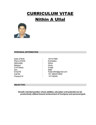 CURRICULUM VITAE
Nithin A Ullal
PERSONAL INFORMATION
Date of Birth : 18/12/1989
Place of Birth : Karnataka
Nationality : Indian
Religion : Hindu
Civil Status : Single
Sex : Male
Email ID : Kulal.nithin@gmail.com
Cell No : +91 9663014892
Passport # : H7138549
OBJECTIVE:
Growth oriented position where abilities, education and potential can be
productively utilized toward achievement of Company and personal goal.
 