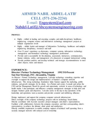 AHMED NABIL ABDEL-LATIF
CELL (571-236-2234)
E-mail: Engsystem@aol.com
Nabdel-Latif@Abcsystemsengineering.com
PROFILE:
 Highly - skilled in leading and executing complex and multi-disciplinary healthcare,
engineering, computer science and information technology management projects at
multiple organization levels
 Highly – skilled leader and manager of Information Technology, healthcare and multiple
engineering disciplinary, resources and staff
 Over 31 years’ experience as electronics, computer systems, information technology
management and biomedical technology management professional
 Provide and is accountable for the planning, assessment, instruction, communication,
human relations, safety, and management of a classroom or assigned instructional setting
 Provide problem analysis and develop technical and strategic recommendations to meet
client objects, vision and mission
EXPERIENCE:
Director/ Partner TechnologyManagement 1992 TO Present
Sun Star Strategic, INC. Alexandria, Virginia
As Director / Partner Technology management, I provide technology consulting expertise and
oversight to support the design and implementation of Sunstar’s computer network
infrastructure. This strong technology foundation helps Sunstar support the marketing, public
relations, and growth strategies for its clients. As a Partner and owner, I consult and advise the
CEO and the Management Board for growth and opportunity verticals in areas of technology and
health media. I also participate and influence company management strategies to help drive and
navigate business goals and objectives. I am also active in the day to day operations of the
leadership and operations team as needed, and provide a neutral and stabilizing influence
Design, implement and support the company computer network infrastructure
Direct oversight of the company technology projects with its technology based clients.
Directly coordinate with Account executive project managers and client’s representatives.
Facilitate a full collaboration between the company executives and their corresponding client’s
representatives to achieve the ultimate client goals and satisfaction.
Directly establish requirement to enable company support of technical staff operating from a
securely managed network with reduced cost of ownership.
 