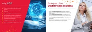 Why CGI? Examples of our
Digital Insight solutions
We have a joined-up vision and solution set that enables data
insights to be delivered with key skills on agile cloud based
technology.
We deliver some of the biggest data solutions in the UK and
global market.
Our ‘start small’ approach allows accrued business benefit
before continuing a project
We have the experience of analyzing and visualizing some of
the most complex datasets in the UK and Global market.
CGI have experience of deploying, secure enterprise grade
cloud solutions across multiple markets.
CGI have been involved in the roll out of many data exploitation
capabilities to our clients over many years
We are now actively engaged in bringing commercially viable
Digital Insight solutions to market.
1
2
3
4
5
6
7
„„ Working for a major telecommunications provider, CGI was able to use data insight to
reduce the time it took to understand profitability of new products. Usually, it would take 3
months to turn the data into an insight. CGI was able to reduce that – first to three days, and
ultimately to four hours.
„„ Working for a global consumer technology company, we used Digital Insight to help
them become more customer centric. We reduced marketing costs by cleaning its customer
database – 60 million records – to eliminate incomplete and inaccurate data.
„„ Working for a multinational financial service organisation, we created an app that used
its customer data to link purchase records with nearby merchants – creating a platform for
personalized offers.
„„ CGI is helping a UK sporting authority begin to analyse athletes’ performance – using Digital
Insight to improve how funds are allocated, and who to send to the Olympics.
10 11
 