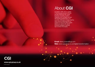 www.cgi-group.co.uk
About CGI
Founded in 1976, CGI is a global
IT and business process services
provider delivering high-quality
business consulting, systems
integration and managed services.
With 68,000 professionals in 40
countries, CGI has an industry-leading
track record of delivering 95% of
projects on time and within budget,
aligning our teams with clients’
business strategies to achieve
top-to-bottom line results.
Email: steve.j.evans@cgi.com
Web: www.cgi-group.co.uk/digital-transformation
© 2015 CGI Group
 