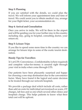 Step 3: Planning
If you are satisfied with the details, we could plan the
travel. We will inform your appointment time and time of
travel. We could assist you to obtain medical visa, arrange
for your flight ticket, your accommodation etc.
Step 4: Arrival and Consultation
Once you arrive in india. We will be there in the airport
and will be guiding you for your further stay in the country
including stay, going to hospital, consulting doctor, your
return etc.
Step 5: Leisure Trips
If you like to spend some more time in the country we can
arrange for leisure trips to some of the exotic tourist desti-
nation.
Handy Tips for Travellers
3c’s at GTS- Convenience , Confidentiality (where required)
and complete value-for-money is assured right through
your visit to india when come through GTS.
Our patients have been pleasantly surprised and happy
for choosing a one-stop destination due to the convenience
factor. Many have found it the logical and easier decision
to be treated through our network hospitals.
We provide a package deal which include all costs, rather
than add on costs for individual services(such as scans, OT
charges, lab fees and so on) which several other clinics and
hospitals charge. This helps patients to know what their
total cost will be upfront.
 