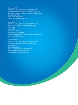 Corporate Office
GLOBAL TREATMENT SERVICES PVT LTD
#50, Saleh Center, 2nd Floor , Hennur Main Road,
Opposite to Jyothi School Bus Stop, Kachakaranahalli,
Bangalore 560084.
Phone: +91 9886469234
Email: info@gtsmeditour.com
GLOBAL TREATMENT SERVICES PVT LTD
Saba Salalah Medical Co-ordination Centre
Po box-157
salalah-211
Sultanate of Oman
Phone: 99250750,98698507
Email:sabasalalahmedicalcoordination@gmail.com
gtsscoman9@gmail.com
GLOBAL TREATMENT SERVICES PVT LTD
Rwenzori towers, Nakasero Road 5th Floor,
Po-box:10690
kampala Uganda.
Phone:+256793884493, +256703558691
Email:uganda@gtsmeditour.com
Website:www.gtsmeditour.com
Oman Branch
Uganda Branch
 