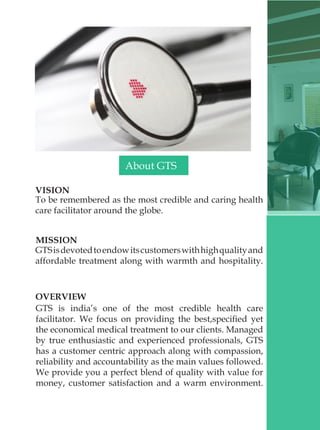 VISION
To be remembered as the most credible and caring health
care facilitator around the globe.
MISSION
GTSisdevotedtoendowitscustomerswithhighqualityand
affordable treatment along with warmth and hospitality.
OVERVIEW
GTS is india’s one of the most credible health care
facilitator. We focus on providing the best,specified yet
the economical medical treatment to our clients. Managed
by true enthusiastic and experienced professionals, GTS
has a customer centric approach along with compassion,
reliability and accountability as the main values followed.
We provide you a perfect blend of quality with value for
money, customer satisfaction and a warm environment.
About GTS
 