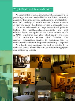 Why GTS Medical Tourism Services
•  As a committed organization, we have been successful in
providing end-to-end medical healthcare. This is now easily
accessiblethroughaone-point-destinationtoourvaluablecli-
ents.Ourclientlargelycomefromseveralcountriesinsearch
of high-end quality healthcare services at moderate costs.
•  We work relentlessly to help international patients
looking for quality,safety,confidentiality and cost
effective healthcare option in india that adhere to JCI
& NABH guidelines and fallow strict quality protocols.
•  GTS Healthcare Services also facilitate post
recovery recuperation services by organizing tour to
scenic travel location for the patient and family if required
•  As a health care provider, you will be assisted by a
dedicated person who will be with your right through your
medical journey in india.
 