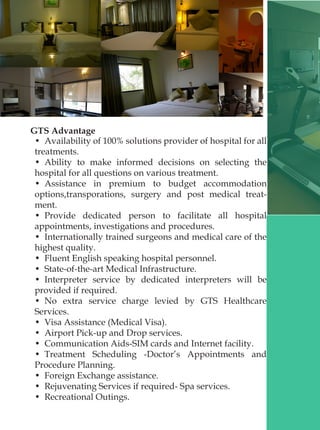 GTS Advantage
•  Availability of 100% solutions provider of hospital for all
treatments.
•  Ability to make informed decisions on selecting the
hospital for all questions on various treatment.
•  Assistance in premium to budget accommodation
options,transporations, surgery and post medical treat-
ment.
•  Provide dedicated person to facilitate all hospital
appointments, investigations and procedures.
•  Internationally trained surgeons and medical care of the
highest quality.
•  Fluent English speaking hospital personnel.
•  State-of-the-art Medical Infrastructure.
•  Interpreter service by dedicated interpreters will be
provided if required.
•  No extra service charge levied by GTS Healthcare
Services.
•  Visa Assistance (Medical Visa).
•  Airport Pick-up and Drop services.
•  Communication Aids-SIM cards and Internet facility.
•  Treatment Scheduling -Doctor’s Appointments and
Procedure Planning.
•  Foreign Exchange assistance.
•  Rejuvenating Services if required- Spa services.
•  Recreational Outings.
 
