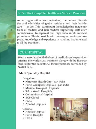 GTS - The Complete Healthcare Service Provider
As an organization, we understand the culture diversi-
ties and ethnicities of global residents and their health-
care issues. This paramount knowledge has made our
team of medical and non-medical supporting staff offer
comrehensive, transparent and high success-rate medical
procedures. This is possible with our easy access to our hos-
pitals, knowledge and experience in handling issues related
to all the treatment.
OUR HOSPITAL
We are associated with the best of medical service provider
offering the world class treatment along with the five star
facilities for the patients.All the hospitals are accredited by
NABH or JCI.
Multi Speciality Hospital
Bangalore
•  Narayana Health City - pan india
•  Fortis Group of Hospitals - pan india
•  Manipal Group of Hospitals
•  Sakra World Hospitals
•  Columbiaasia Hospital
•  BGS Global
•  HCG
•  Apollo Hospitals
Chennai
•  Apollo Hospital
•  Fortis Hospital
•  HCG
 
