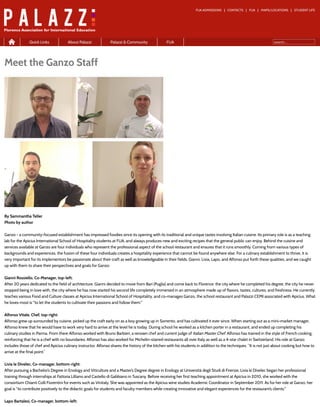 FUA ADMISSIONS CONTACTS FUA MAPS/LOCATIONS STUDENT LIFE
search...
Meet the Ganzo Staff
By Sammantha Teller
Photo by author
Ganzo - a community-focused establishment has impressed foodies since its opening with its traditional and unique tastes involving Italian cuisine. Its primary role is as a teaching
lab for the Apicius International School of Hospitality students at FUA, and always produces new and exciting recipes that the general public can enjoy. Behind the cuisine and
services available at Ganzo are four individuals who represent the professional aspect of the school restaurant and ensures that it runs smoothly. Coming from various types of
backgrounds and experiences, the fusion of these four individuals creates a hospitality experience that cannot be found anywhere else. For a culinary establishment to thrive, it is
very important for its implementors be passionate about their craft as well as knowledgeable in their fields. Gianni, Livia, Lapo, and Alfonso put forth these qualities, and we caught
up with them to share their perspectives and goals for Ganzo:
Gianni Rossiello, Co-Manager, top-left:
After 20 years dedicated to the field of architecture, Gianni decided to move from Bari (Puglia) and come back to Florence: the city where he completed his degree, the city he never
stopped being in love with, the city where he has now started his second life completely immersed in an atmosphere made up of flavors, tastes, cultures, and freshness. He currently
teaches various Food and Culture classes at Apicius International School of Hospitality, and co-manages Ganzo, the school restaurant and Palazzi CEMI associated with Apicius. What
he loves most is "to let the students to cultivate their passions and follow them."
Alfonso Vitale, Chef, top-right:
Alfonso grew up surrounded by cuisine, picked up the craft early on as a boy growing up in Sorrento, and has cultivated it ever since. When starting out as a mini-market manager,
Alfonso knew that he would have to work very hard to arrive at the level he is today. During school he worked as a kitchen porter in a restaurant, and ended up completing his
culinary studies in Parma. From there Alfonso worked with Bruno Barbieri, a renown chef and current judge of Italian Master Chef. Alfonso has trained in the style of French cooking,
reinforcing that he is a chef with no boundaries. Alfonso has also worked for Michelin-starred restaurants all over Italy as well as a 4-star chalet in Switzerland. His role at Ganzo
includes those of chef and Apicius culinary instructor. Alfonso shares the history of the kitchen with his students in addition to the techniques. “It is not just about cooking but how to
arrive at the final point.”
Livia le Divelec, Co-manager, bottom-right:
After pursuing a Bachelor’s Degree in Enology and Viticulture and a Master’s Degree degree in Enology at Università degli Studi di Firenze, Livia le Divelec began her professional
training through internships at Fattoria Lilliano and Castello di Gabbiano in Tuscany. Before receiving her first teaching appointment at Apicius in 2010, she worked with the
consortium Chianti Colli Fiorentini for events such as Vinitaly. She was appointed as the Apicius wine studies Academic Coordinator in September 2011. As for her role at Ganzo, her
goal is "to contribute positively to the didactic goals for students and faculty members while creating innovative and elegant experiences for the restaurant’s clients."
Lapo Bartalesi, Co-manager, bottom-left:
Home
Quick Links About Palazzi Palazzi & Community FUA
 