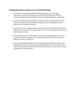 Fueling Innovationand Success in Technical Writing
 The technical writing team at InterGlobe evolvedfrom square one to produce a
comprehensive set of documentation that could be easily customized for different
customers, enabling content reusability and thus increasing organization’s productivity.
 Initial set of publications were designed in a way that further changes required minimal
effortand it was easy to conditionalize the existing elements formeeting the discrete
requirements of our global customers.
 Development of a knowledgebase embracing all the essential product-specific information
helped the customers to showcase their product in a better way,reducing training costs and
minimizing support calls.
 Developing a prototype at initial stages of the product documentation paved the way for
reducing unwanted complexities, thus increasing authoring efficiency,documentation
quality, and customer satisfaction.
 The use of productization approach when developing software deployment guides was a
building blockto the entire documentation related to deployment. The team of technical
authors prepared agnostic deployment guides that provedhandy forany customer whohas
something to do with deployment.
 