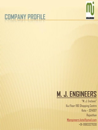 COMPANY PROFILE
M. J. ENGINEERS
“M. J. Enclave”
IInd Floor 190 Shopping Centre
Kota – 324007
Rajasthan
Mjengineers.kota@gmail.com
+91-9983327030
 