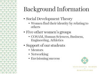 Background Information
• Social Development Theory
• Women find their identity by relating to
others
• Five other women’s groups
• COSAM, Human Sciences, Business,
Engineering, Athletics
• Support of our students
• Mentors
• Networking
• Envisioning success
 