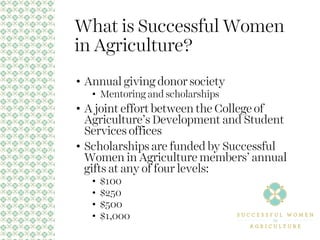 What is Successful Women
in Agriculture?
• Annual giving donor society
• Mentoring and scholarships
• A joint effort between the College of
Agriculture’s Development and Student
Services offices
• Scholarships are funded by Successful
Women in Agriculture members’ annual
gifts at any of four levels:
• $100
• $250
• $500
• $1,000
 