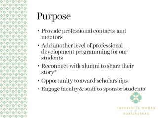 Purpose
• Provide professional contacts and
mentors
• Add another level of professional
development programming for our
students
• Reconnect with alumni to share their
story*
• Opportunity to award scholarships
• Engage faculty & staff to sponsor students
 