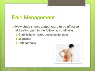 Pain Management
 New study shows acupuncture to be effective
at treating pain in the following conditions:
 Chronic back, neck, and shoulder pain
 Migraines
 Osteoarthritis
 
