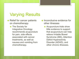 Varying Results
 Relief for cancer patients
on chemotherapy
 The Society for
Integrative Oncology
recommends acupuncture
for pain, side effects
associated with cancer
treatments, as well as
nausea and vomiting from
chemotherapy.
 Inconclusive evidence for
other illnesses
 Acupuncture trials show
little evidence to support
that acupuncture can help
relieve Irritable Bowel
Syndrome (IBS), Attention
Deficit Hyperactivity
Disorder (ADHD), and
other chronic illnesses.
 