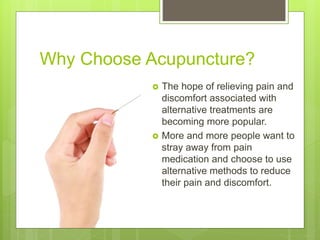 Why Choose Acupuncture?
 The hope of relieving pain and
discomfort associated with
alternative treatments are
becoming more popular.
 More and more people want to
stray away from pain
medication and choose to use
alternative methods to reduce
their pain and discomfort.
 