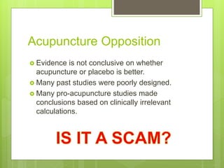 Acupuncture Opposition
 Evidence is not conclusive on whether
acupuncture or placebo is better.
 Many past studies were poorly designed.
 Many pro-acupuncture studies made
conclusions based on clinically irrelevant
calculations.
 