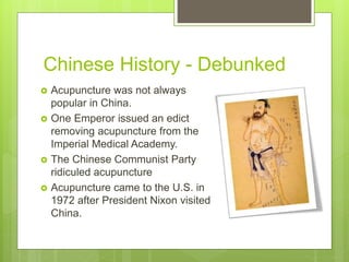 Chinese History - Debunked
 Acupuncture was not always
popular in China.
 One Emperor issued an edict
removing acupuncture from the
Imperial Medical Academy.
 The Chinese Communist Party
ridiculed acupuncture
 Acupuncture came to the U.S. in
1972 after President Nixon visited
China.
 