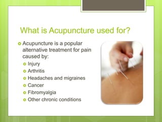 What is Acupuncture used for?
 Acupuncture is a popular
alternative treatment for pain
caused by:
 Injury
 Arthritis
 Headaches and migraines
 Cancer
 Fibromyalgia
 Other chronic conditions
 