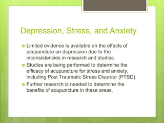 Depression, Stress, and Anxiety
 Limited evidence is available on the effects of
acupuncture on depression due to the
inconsistencies in research and studies.
 Studies are being performed to determine the
efficacy of acupuncture for stress and anxiety,
including Post Traumatic Stress Disorder (PTSD).
 Further research is needed to determine the
benefits of acupuncture in these areas.
 